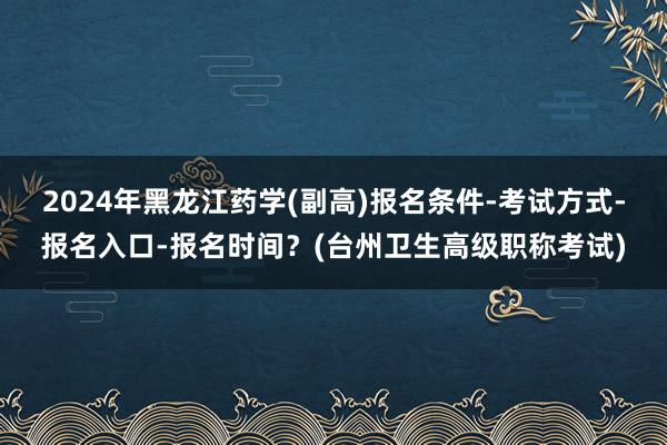2024年黑龙江药学(副高)报名条件-考试方式-报名入口-报名时间？(台州卫生高级职称考试)