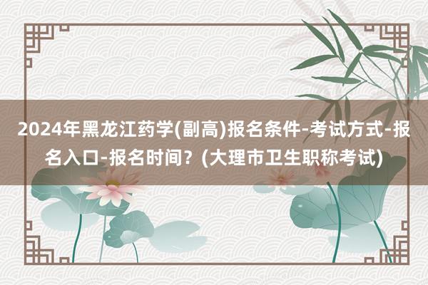 2024年黑龙江药学(副高)报名条件-考试方式-报名入口-报名时间？(大理市卫生职称考试)