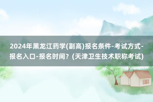 2024年黑龙江药学(副高)报名条件-考试方式-报名入口-报名时间？(天津卫生技术职称考试)