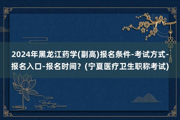 2024年黑龙江药学(副高)报名条件-考试方式-报名入口-报名时间？(宁夏医疗卫生职称考试)