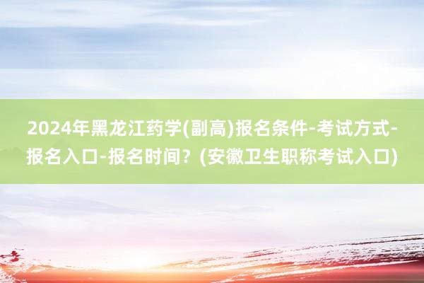 2024年黑龙江药学(副高)报名条件-考试方式-报名入口-报名时间？(安徽卫生职称考试入口)