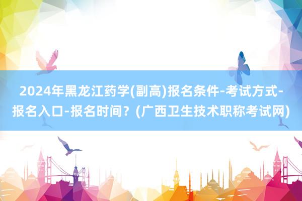 2024年黑龙江药学(副高)报名条件-考试方式-报名入口-报名时间？(广西卫生技术职称考试网)