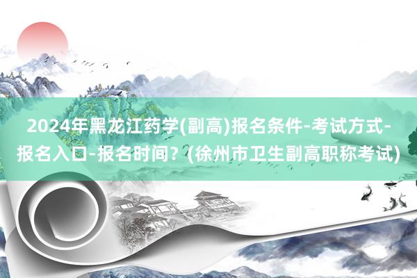 2024年黑龙江药学(副高)报名条件-考试方式-报名入口-报名时间？(徐州市卫生副高职称考试)