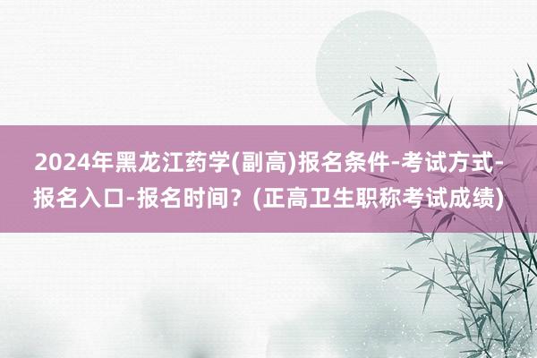 2024年黑龙江药学(副高)报名条件-考试方式-报名入口-报名时间？(正高卫生职称考试成绩)