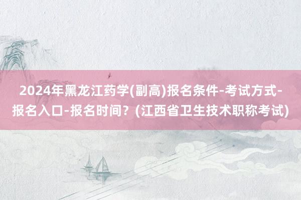 2024年黑龙江药学(副高)报名条件-考试方式-报名入口-报名时间？(江西省卫生技术职称考试)