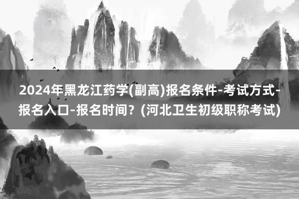 2024年黑龙江药学(副高)报名条件-考试方式-报名入口-报名时间？(河北卫生初级职称考试)