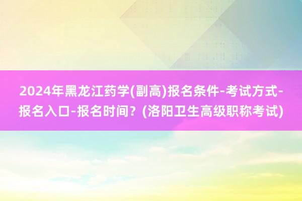2024年黑龙江药学(副高)报名条件-考试方式-报名入口-报名时间？(洛阳卫生高级职称考试)