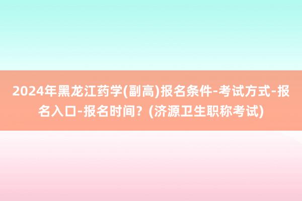 2024年黑龙江药学(副高)报名条件-考试方式-报名入口-报名时间？(济源卫生职称考试)