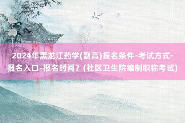2024年黑龙江药学(副高)报名条件-考试方式-报名入口-报名时间？(社区卫生院编制职称考试)