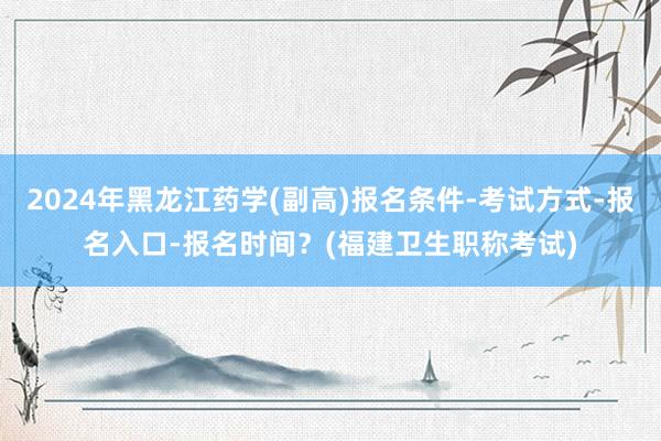 2024年黑龙江药学(副高)报名条件-考试方式-报名入口-报名时间？(福建卫生职称考试)