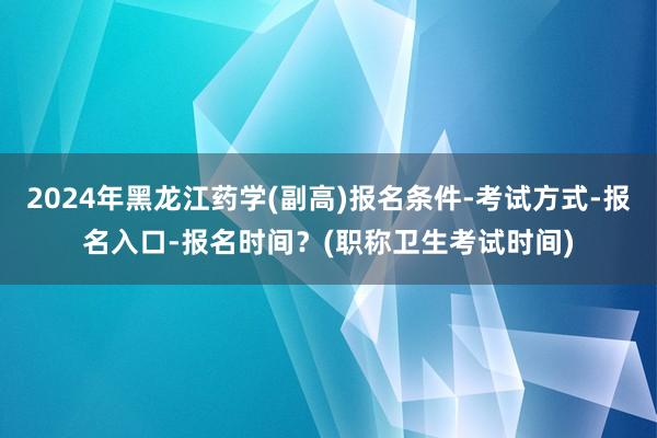 2024年黑龙江药学(副高)报名条件-考试方式-报名入口-报名时间？(职称卫生考试时间)