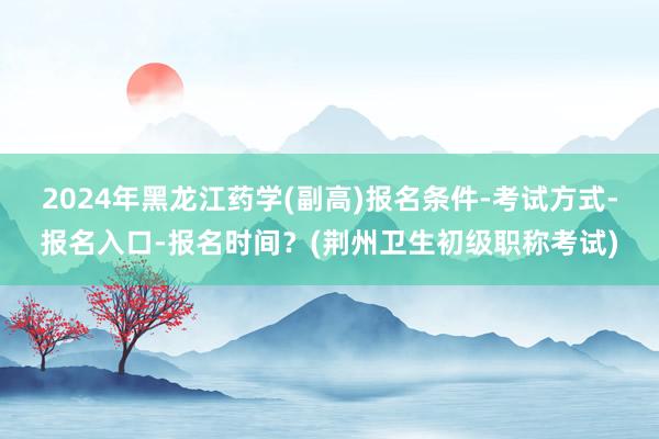 2024年黑龙江药学(副高)报名条件-考试方式-报名入口-报名时间？(荆州卫生初级职称考试)