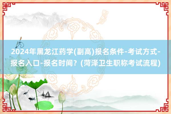 2024年黑龙江药学(副高)报名条件-考试方式-报名入口-报名时间？(菏泽卫生职称考试流程)