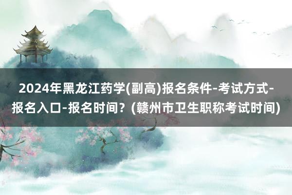 2024年黑龙江药学(副高)报名条件-考试方式-报名入口-报名时间？(赣州市卫生职称考试时间)