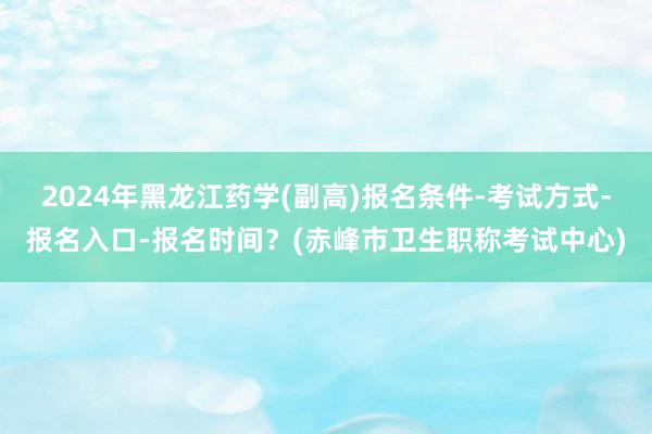 2024年黑龙江药学(副高)报名条件-考试方式-报名入口-报名时间？(赤峰市卫生职称考试中心)