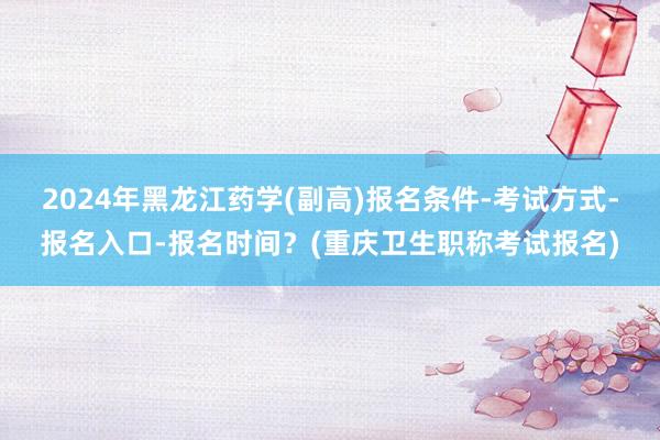 2024年黑龙江药学(副高)报名条件-考试方式-报名入口-报名时间？(重庆卫生职称考试报名)