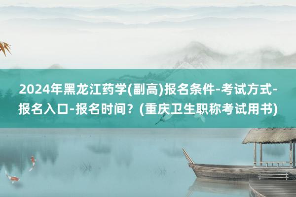 2024年黑龙江药学(副高)报名条件-考试方式-报名入口-报名时间？(重庆卫生职称考试用书)