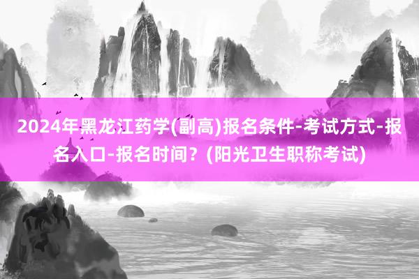 2024年黑龙江药学(副高)报名条件-考试方式-报名入口-报名时间？(阳光卫生职称考试)