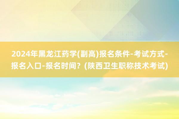 2024年黑龙江药学(副高)报名条件-考试方式-报名入口-报名时间？(陕西卫生职称技术考试)