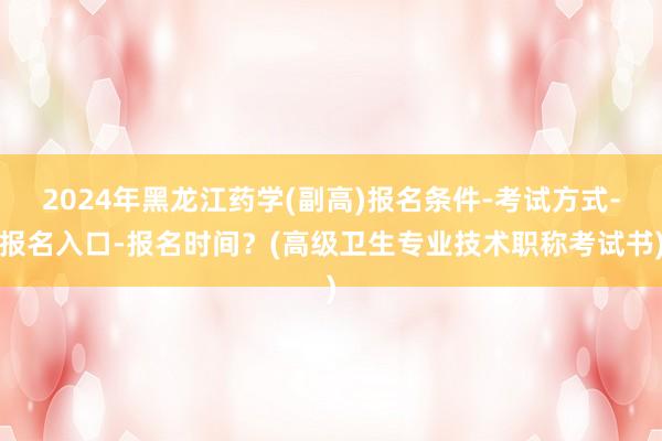 2024年黑龙江药学(副高)报名条件-考试方式-报名入口-报名时间？(高级卫生专业技术职称考试书)