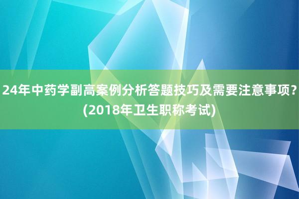 24年中药学副高案例分析答题技巧及需要注意事项？(2018年卫生职称考试)