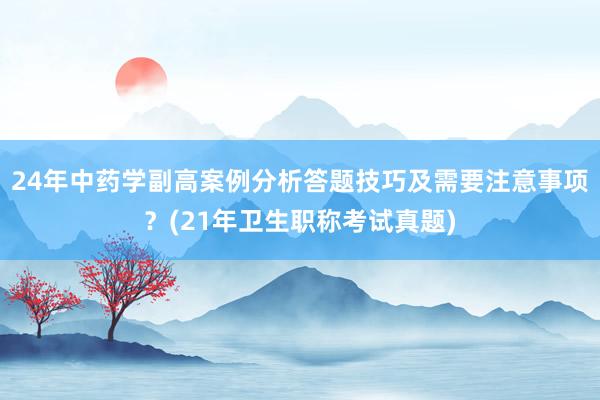24年中药学副高案例分析答题技巧及需要注意事项？(21年卫生职称考试真题)