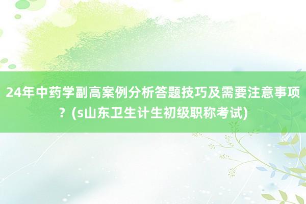 24年中药学副高案例分析答题技巧及需要注意事项？(s山东卫生计生初级职称考试)