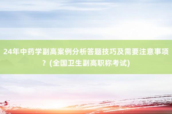 24年中药学副高案例分析答题技巧及需要注意事项？(全国卫生副高职称考试)