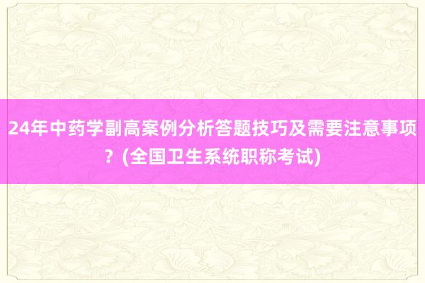 24年中药学副高案例分析答题技巧及需要注意事项？(全国卫生系统职称考试)