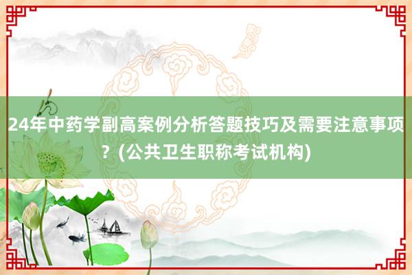 24年中药学副高案例分析答题技巧及需要注意事项？(公共卫生职称考试机构)