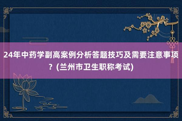 24年中药学副高案例分析答题技巧及需要注意事项？(兰州市卫生职称考试)