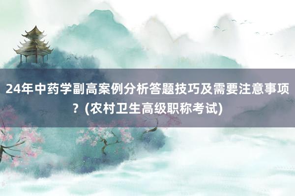 24年中药学副高案例分析答题技巧及需要注意事项？(农村卫生高级职称考试)