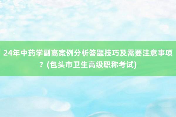 24年中药学副高案例分析答题技巧及需要注意事项？(包头市卫生高级职称考试)