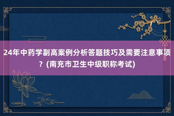 24年中药学副高案例分析答题技巧及需要注意事项？(南充市卫生中级职称考试)