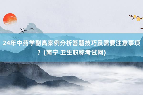24年中药学副高案例分析答题技巧及需要注意事项？(南宁 卫生职称考试网)
