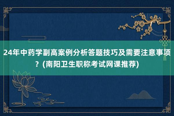 24年中药学副高案例分析答题技巧及需要注意事项？(南阳卫生职称考试网课推荐)