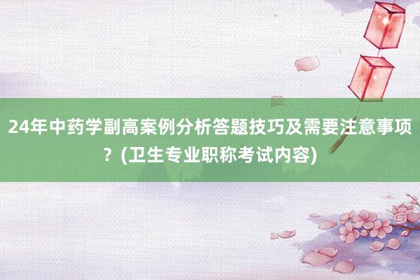 24年中药学副高案例分析答题技巧及需要注意事项？(卫生专业职称考试内容)