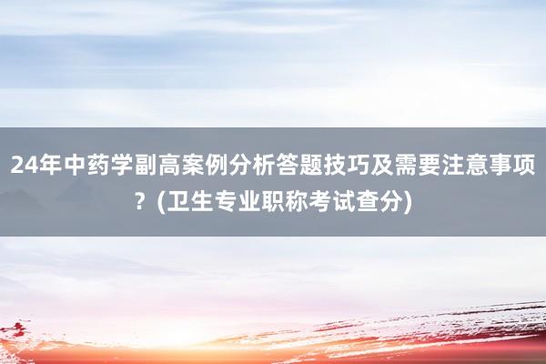 24年中药学副高案例分析答题技巧及需要注意事项？(卫生专业职称考试查分)