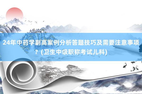 24年中药学副高案例分析答题技巧及需要注意事项？(卫生中级职称考试儿科)