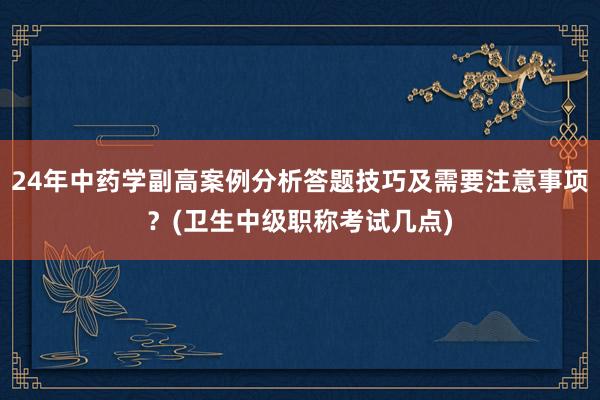 24年中药学副高案例分析答题技巧及需要注意事项？(卫生中级职称考试几点)