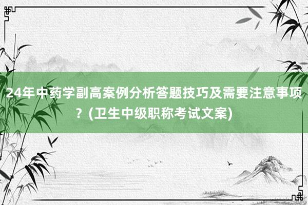 24年中药学副高案例分析答题技巧及需要注意事项？(卫生中级职称考试文案)