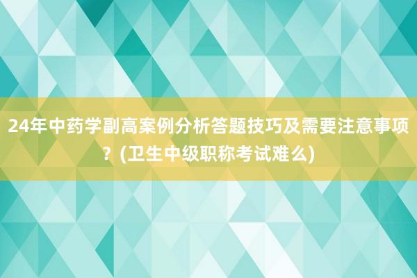 24年中药学副高案例分析答题技巧及需要注意事项？(卫生中级职称考试难么)