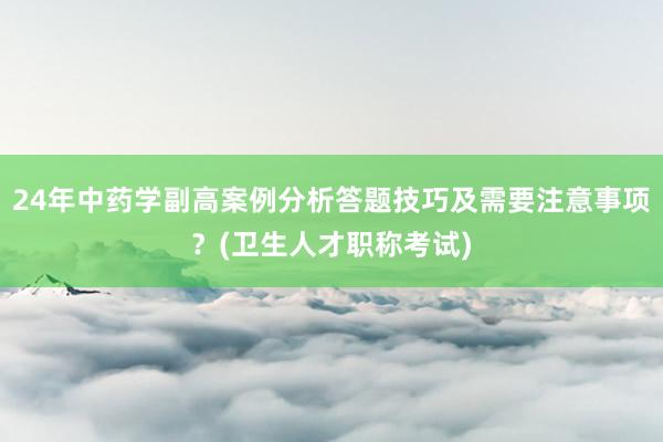 24年中药学副高案例分析答题技巧及需要注意事项？(卫生人才职称考试)