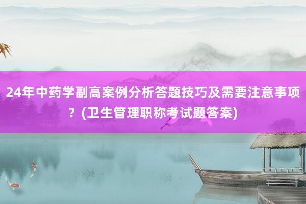 24年中药学副高案例分析答题技巧及需要注意事项？(卫生管理职称考试题答案)