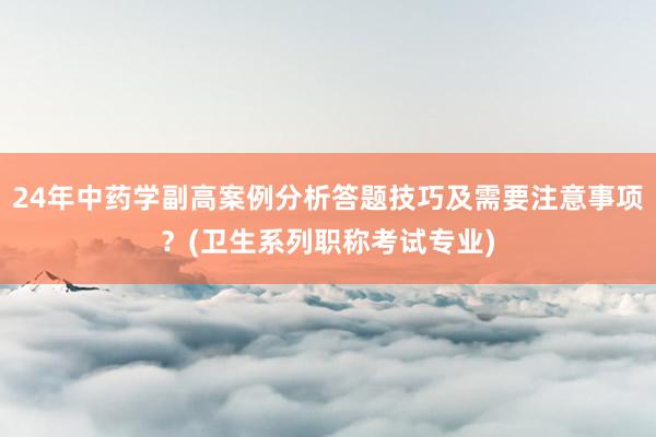 24年中药学副高案例分析答题技巧及需要注意事项？(卫生系列职称考试专业)