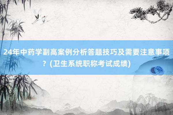24年中药学副高案例分析答题技巧及需要注意事项？(卫生系统职称考试成绩)