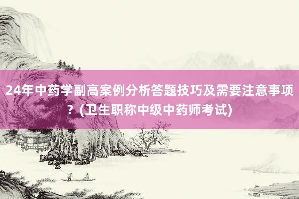 24年中药学副高案例分析答题技巧及需要注意事项？(卫生职称中级中药师考试)