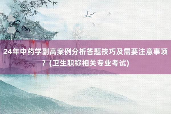 24年中药学副高案例分析答题技巧及需要注意事项？(卫生职称相关专业考试)