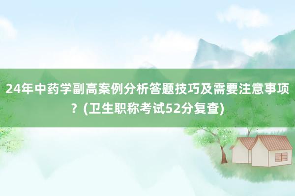 24年中药学副高案例分析答题技巧及需要注意事项？(卫生职称考试52分复查)