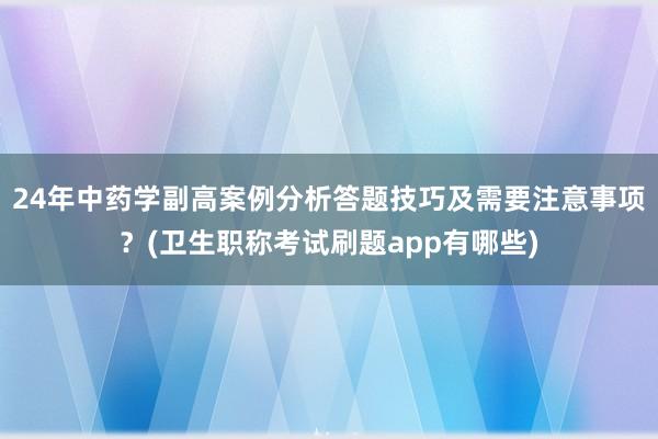 24年中药学副高案例分析答题技巧及需要注意事项？(卫生职称考试刷题app有哪些)